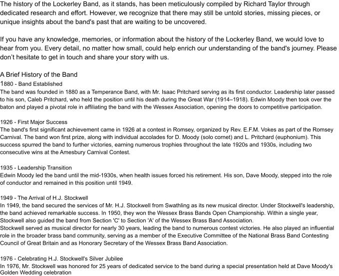 The history of the Lockerley Band, as it stands, has been meticulously compiled by Richard Taylor through  dedicated research and effort. However, we recognize that there may still be untold stories, missing pieces, or  unique insights about the band's past that are waiting to be uncovered. If you have any knowledge, memories, or information about the history of the Lockerley Band, we would love to  hear from you. Every detail, no matter how small, could help enrich our understanding of the band's journey. Please  don’t hesitate to get in touch and share your story with us. A Brief History of the Band 1 880 - Band Established The band was founded in 1880 as a Temperance Band, with Mr. Isaac Pritchard serving as its first conductor. Leadership later passed  to his son, Caleb Pritchard, who held the position until his death during the Great War (1914–1918). Edwin Moody then took over the  baton and played a pivotal role in affiliating the band with the Wessex Association, opening the doors to competitive participation. 1926 - First Major Success The band's first significant achievement came in 1926 at a contest in Romsey, organized by Rev. E.F.M. Vokes as part of the Romsey  Carnival. The band won first prize, along with individual accolades for D. Moody (solo cornet) and L. Pritchard (euphonium). This  success spurred the band to further victories, earning numerous trophies throughout the late 1920s and 1930s, including two  consecutive wins at the Amesbury Carnival Contest. 1935 - Leadership Transition Edwin Moody led the band until the mid-1930s, when health issues forced his retirement. His son, Dave Moody, stepped into the role  of conductor and remained in this position until 1949. 1949 - The Arrival of H.J. Stockwell In 1949, the band secured the services of Mr. H.J. Stockwell from Swathling as its new musical director. Under Stockwell's leadership,  the band achieved remarkable success. In 1950, they won the Wessex Brass Bands Open Championship. Within a single year,  Stockwell also guided the band from Section 'C' to Section 'A' of the Wessex Brass Band Association. Stockwell served as musical director for nearly 30 years, leading the band to numerous contest victories. He also played an influential  role in the broader brass band community, serving as a member of the Executive Committee of the National Brass Band Contesting  Council of Great Britain and as Honorary Secretary of the Wessex Brass Band Association. 1976 - Celebrating H.J. Stockwell's Silver Jubilee In 1976, Mr. Stockwell was honored for 25 years of dedicated service to the band during a special presentation held at Dave Moody's Golden Wedding celebration